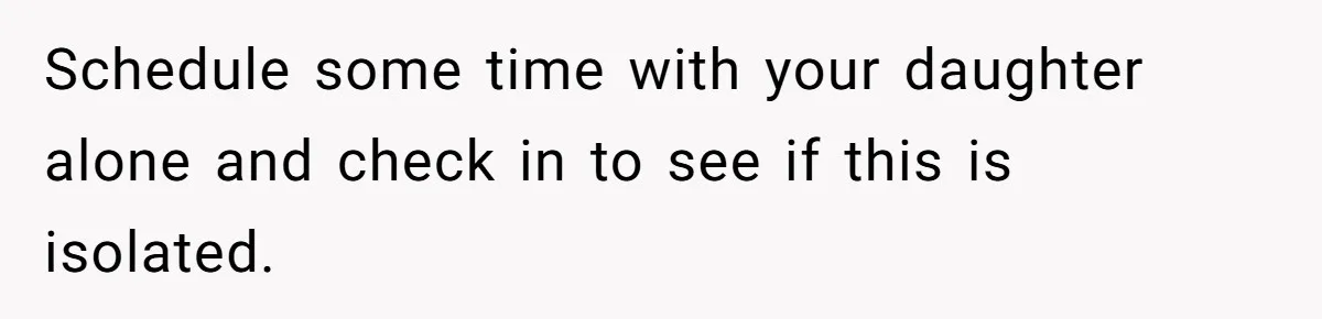 Schedule some time with your daughter alone and check in to see if this is isolated.