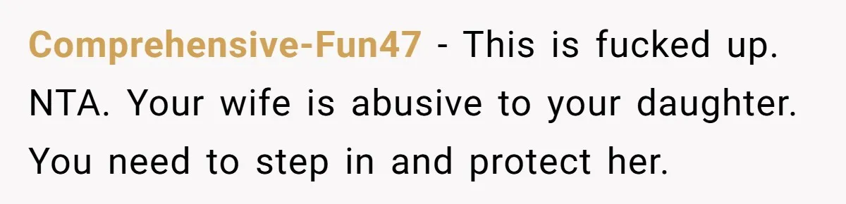 Comprehensive-Fun47 − This is fucked up. NTA. Your wife is abusive to your daughter. You need to step in and protect her.