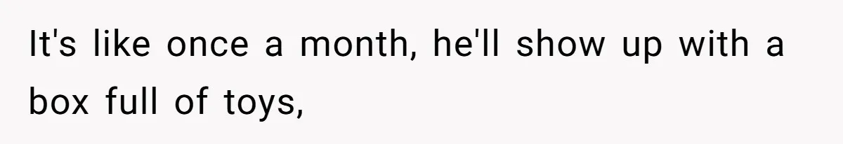 It's like once a month, he'll show up with a box full of toys,