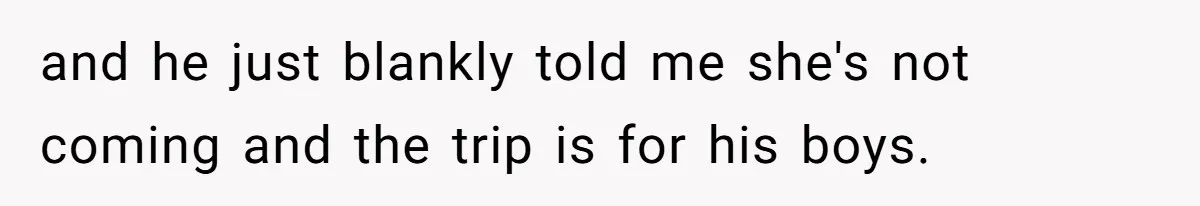 and he just blankly told me she's not coming and the trip is for his boys.