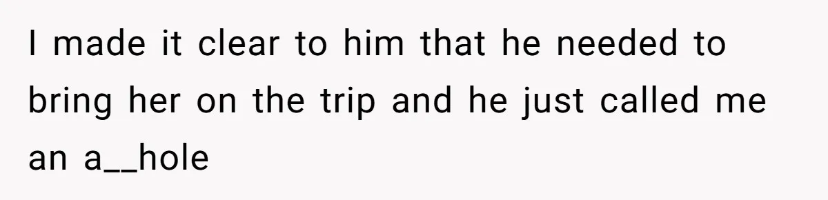 I made it clear to him that he needed to bring her on the trip and he just called me an a__hole