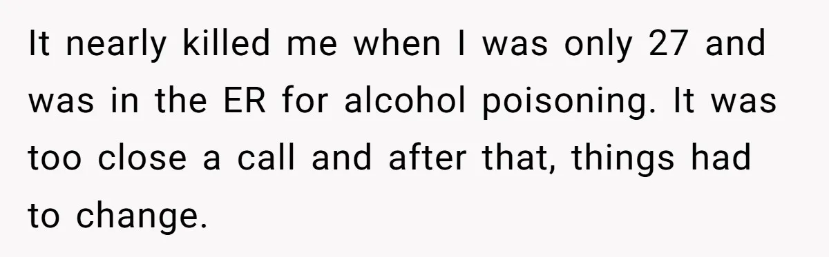 Man Calls Out Party Friend After He Drags His Wife Into Drinking “Jokes” It nearly killed me when I was only 27 and was in the ER for alcohol poisoning. It was too close a call and after that, things had to change.