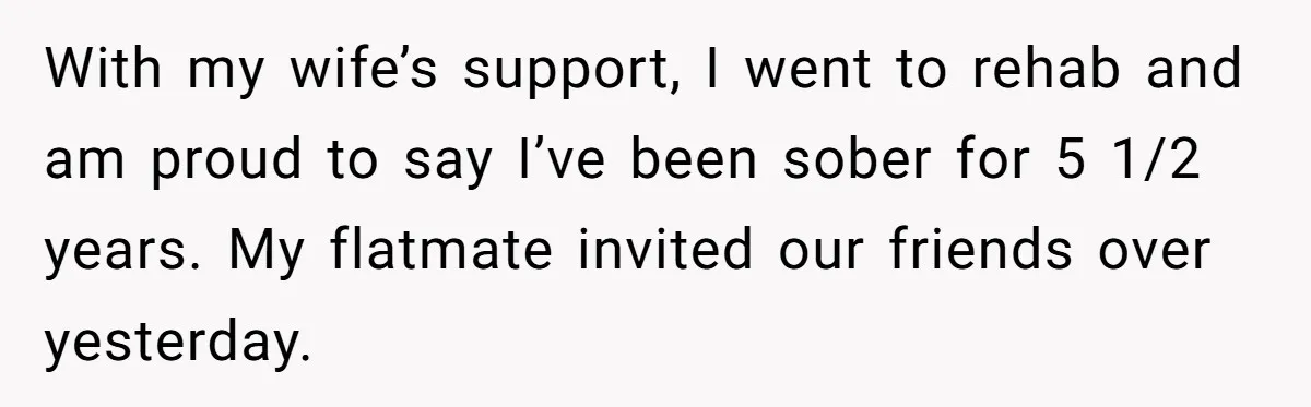 Man Calls Out Party Friend After He Drags His Wife Into Drinking “Jokes” With my wife’s support, I went to rehab and am proud to say I’ve been sober for 5 1/2 years. My flatmate invited our friends over yesterday.