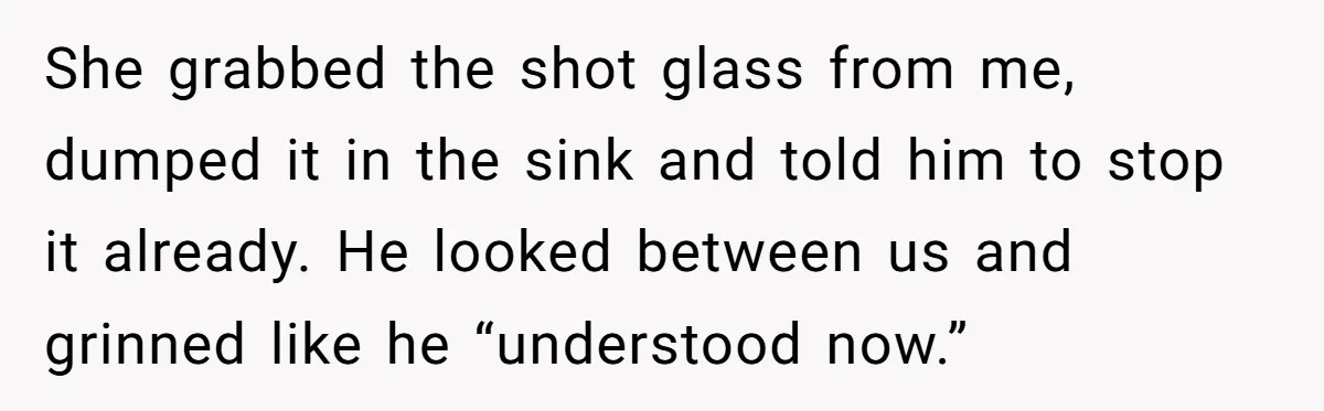Man Calls Out Party Friend After He Drags His Wife Into Drinking “Jokes” She grabbed the shot glass from me, dumped it in the sink and told him to stop it already. He looked between us and grinned like he “understood now.”