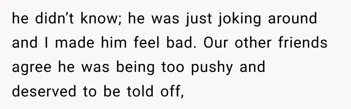 Man Calls Out Party Friend After He Drags His Wife Into Drinking “Jokes” he didn’t know; he was just joking around and I made him feel bad. Our other friends agree he was being too pushy and deserved to be told off,