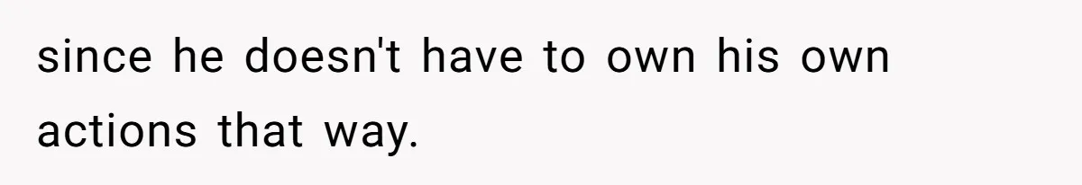 since he doesn't have to own his own actions that way.