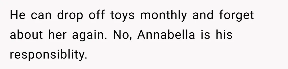 He can drop off toys monthly and forget about her again. No, Annabella is his responsiblity.