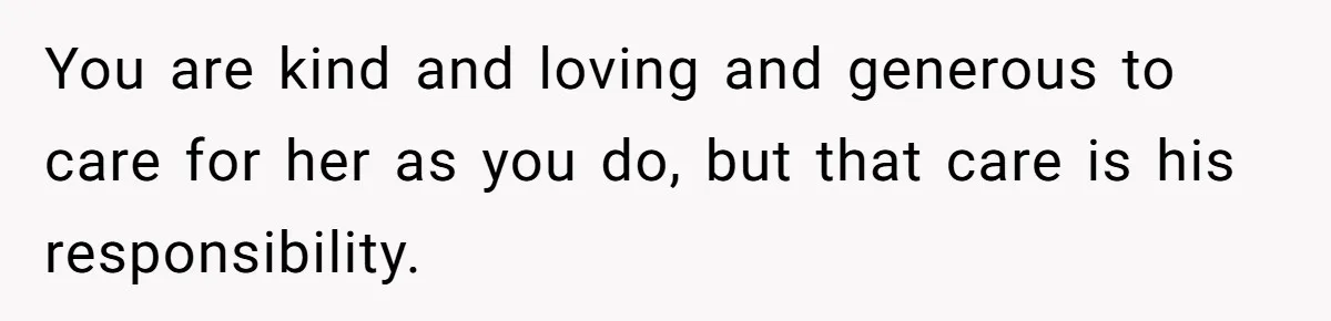 You are kind and loving and generous to care for her as you do, but that care is his responsibility.