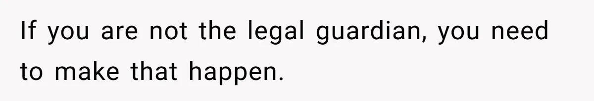 If you are not the legal guardian, you need to make that happen.