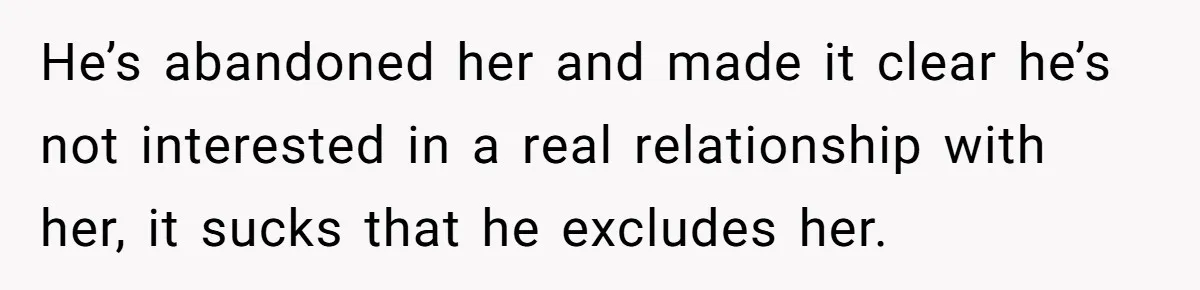 He’s abandoned her and made it clear he’s not interested in a real relationship with her, it sucks that he excludes her.
