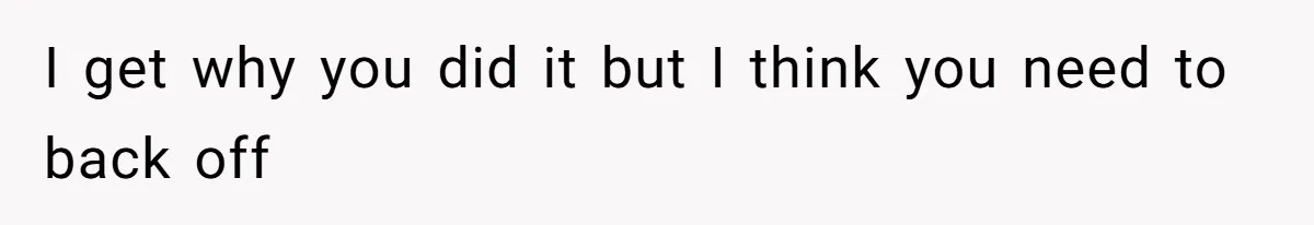 I get why you did it but I think you need to back off