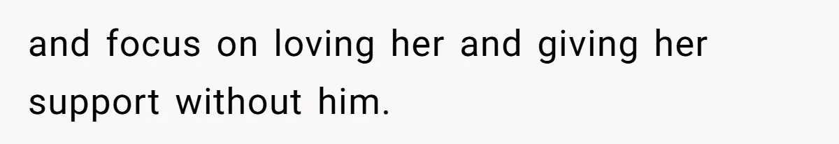 and focus on loving her and giving her support without him.