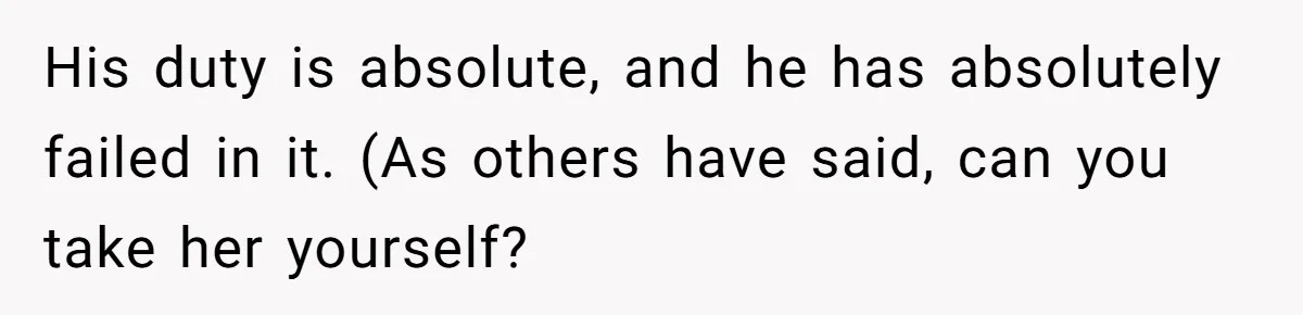 His duty is absolute, and he has absolutely failed in it. (As others have said, can you take her yourself?