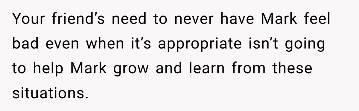 Man Calls Out Party Friend After He Drags His Wife Into Drinking “Jokes” Your friend’s need to never have Mark feel bad even when it’s appropriate isn’t going to help Mark grow and learn from these situations.