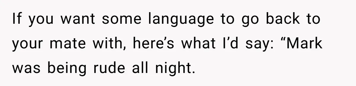 Man Calls Out Party Friend After He Drags His Wife Into Drinking “Jokes” If you want some language to go back to your mate with, here’s what I’d say: “Mark was being rude all night.