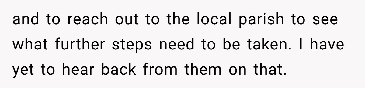 Dad Bans In-Laws From Babysitting After They Secretly Baptize His Son and to reach out to the local parish to see what further steps need to be taken. I have yet to hear back from them on that.