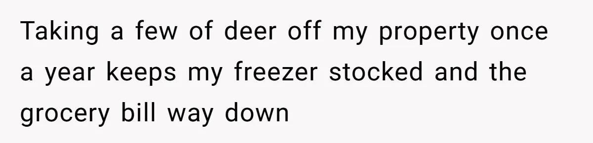 Taking a few of deer off my property once a year keeps my freezer stocked and the grocery bill way down