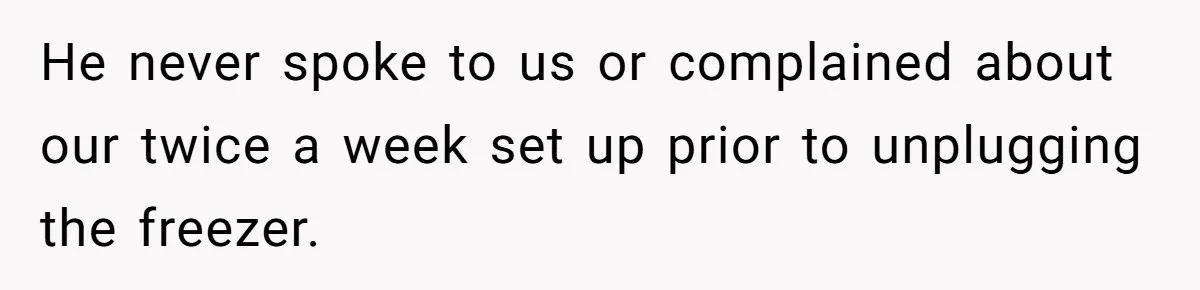 He never spoke to us or complained about our twice a week set up prior to unplugging the freezer.
