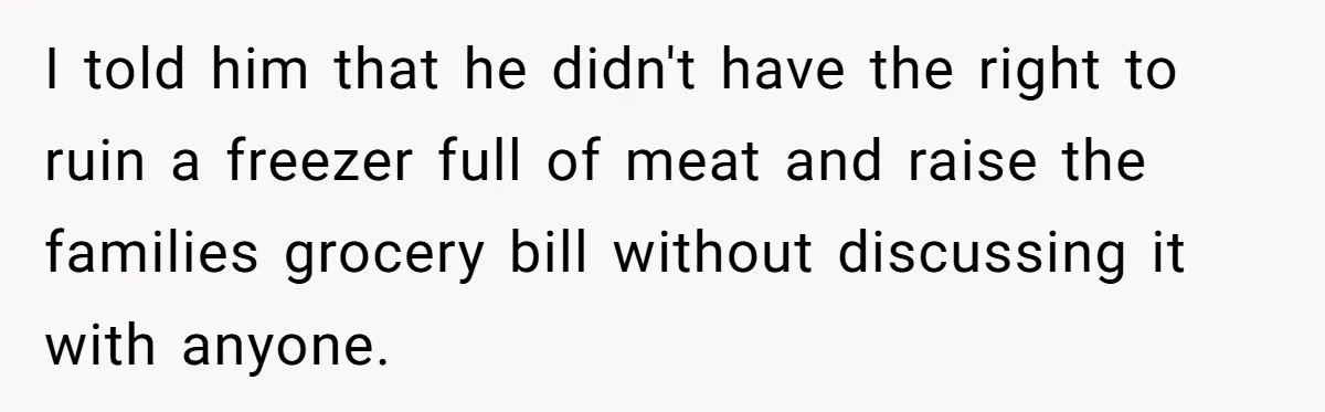 I told him that he didn't have the right to ruin a freezer full of meat and raise the families grocery bill without discussing it with anyone.