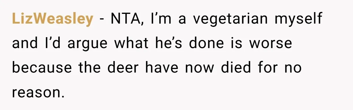 LizWeasley − NTA, I’m a vegetarian myself and I’d argue what he’s done is worse because the deer have now died for no reason.
