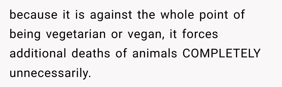 because it is against the whole point of being vegetarian or vegan, it forces additional deaths of animals COMPLETELY unnecessarily.
