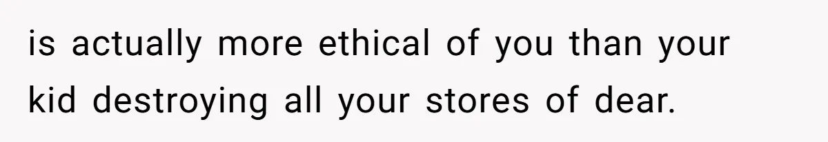 is actually more ethical of you than your kid destroying all your stores of dear.