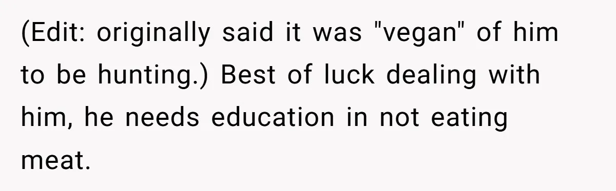 (Edit: originally said it was "vegan" of him to be hunting.) Best of luck dealing with him, he needs education in not eating meat.