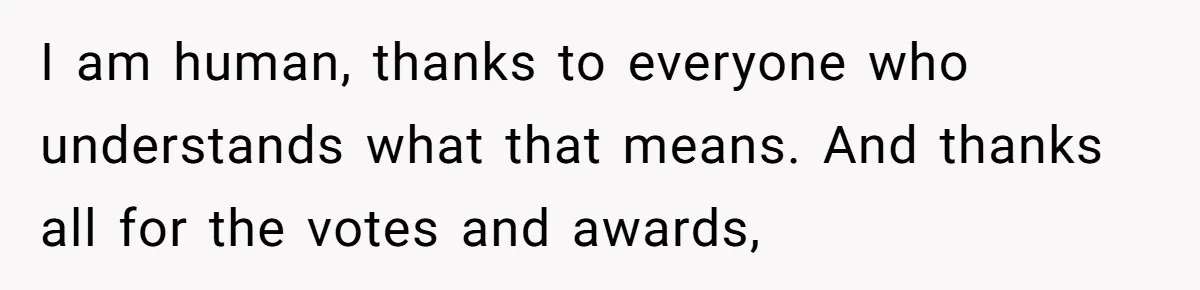 I am human, thanks to everyone who understands what that means. And thanks all for the votes and awards,