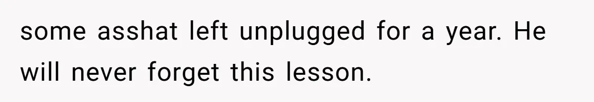 some asshat left unplugged for a year. He will never forget this lesson.