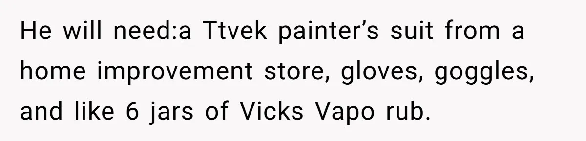 He will need:a Ttvek painter’s suit from a home improvement store, gloves, goggles, and like 6 jars of Vicks Vapo rub.