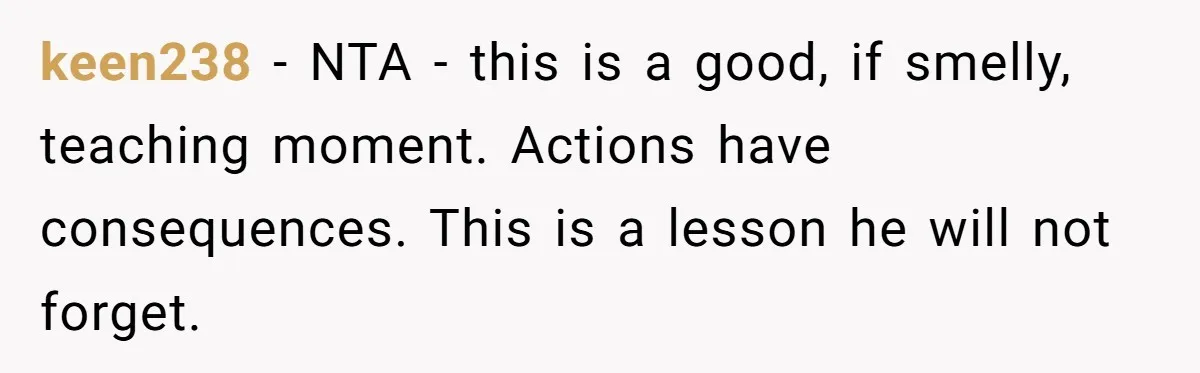 keen238 − NTA - this is a good, if smelly, teaching moment. Actions have consequences. This is a lesson he will not forget.