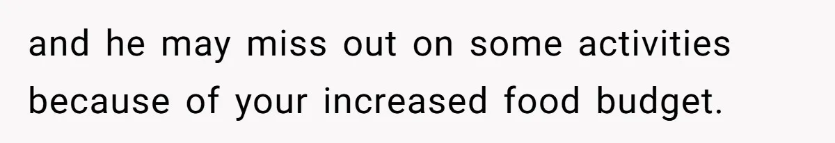 and he may miss out on some activities because of your increased food budget.