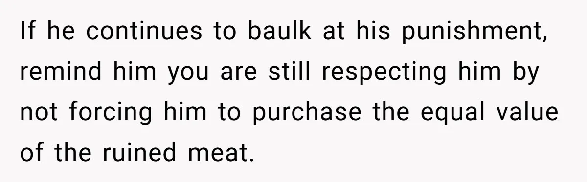 If he continues to baulk at his punishment, remind him you are still respecting him by not forcing him to purchase the equal value of the ruined meat.
