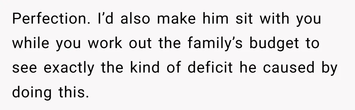 Perfection. I’d also make him sit with you while you work out the family’s budget to see exactly the kind of deficit he caused by doing this.
