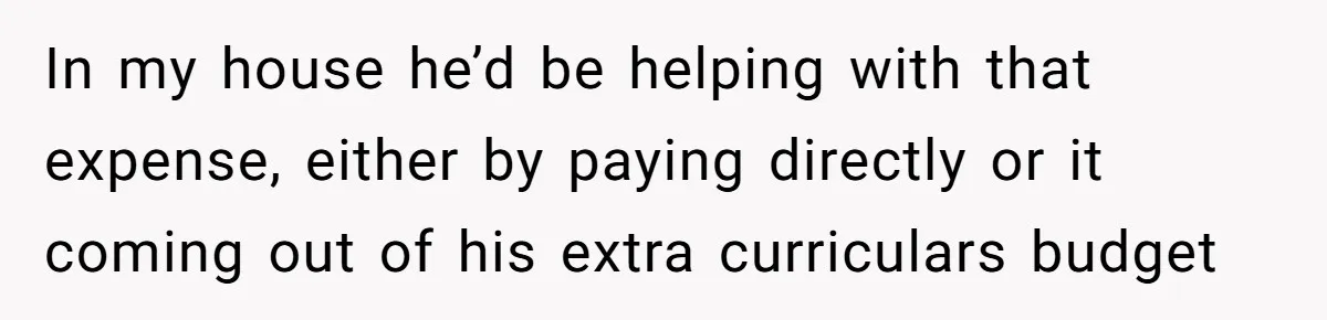 In my house he’d be helping with that expense, either by paying directly or it coming out of his extra curriculars budget