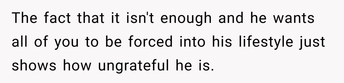 The fact that it isn't enough and he wants all of you to be forced into his lifestyle just shows how ungrateful he is.