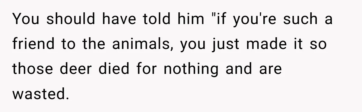 You should have told him "if you're such a friend to the animals, you just made it so those deer died for nothing and are wasted.
