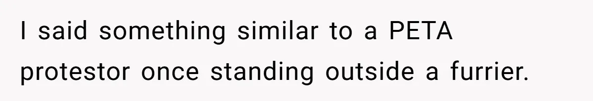 I said something similar to a PETA protestor once standing outside a furrier.