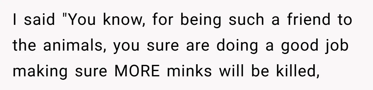 I said "You know, for being such a friend to the animals, you sure are doing a good job making sure MORE minks will be killed,