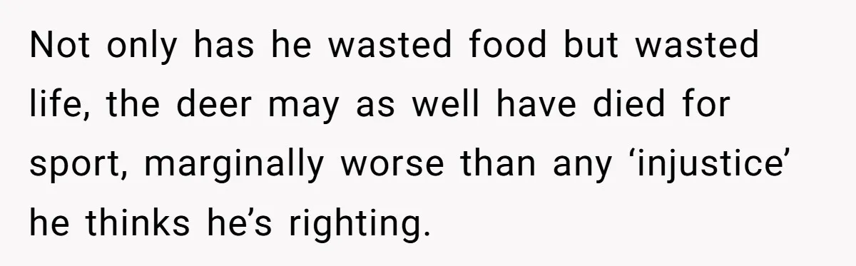 Not only has he wasted food but wasted life, the deer may as well have died for sport, marginally worse than any ‘injustice’ he thinks he’s righting.
