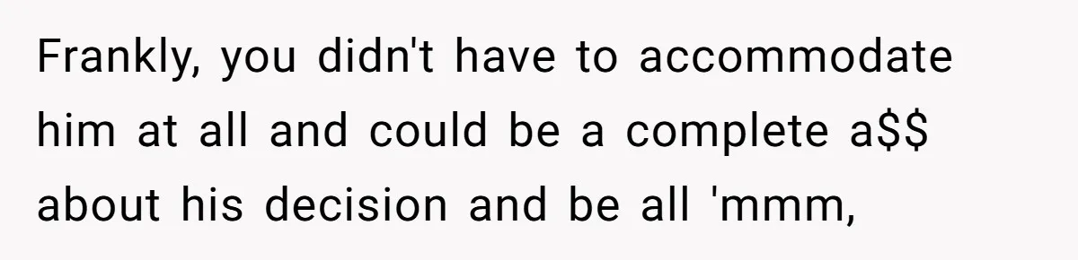 Frankly, you didn't have to accommodate him at all and could be a complete a$$ about his decision and be all 'mmm,
