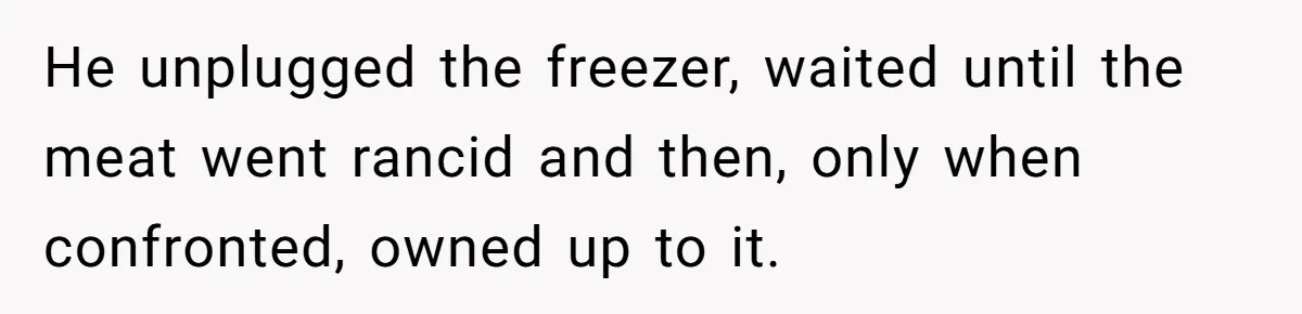 He unplugged the freezer, waited until the meat went rancid and then, only when confronted, owned up to it.