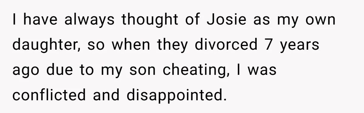 I have always thought of Josie as my own daughter, so when they divorced 7 years ago due to my son cheating, I was conflicted and disappointed.