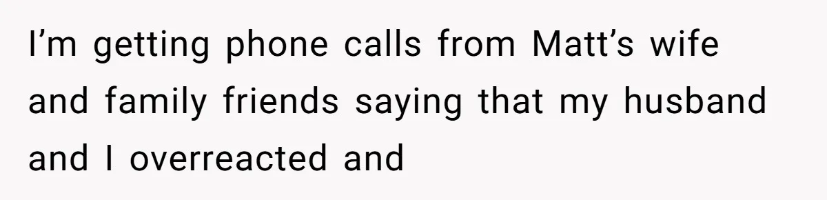 I’m getting phone calls from Matt’s wife and family friends saying that my husband and I overreacted and