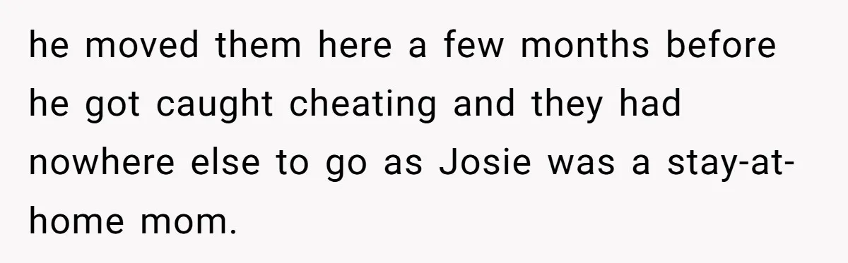 he moved them here a few months before he got caught cheating and they had nowhere else to go as Josie was a stay-at-home mom.