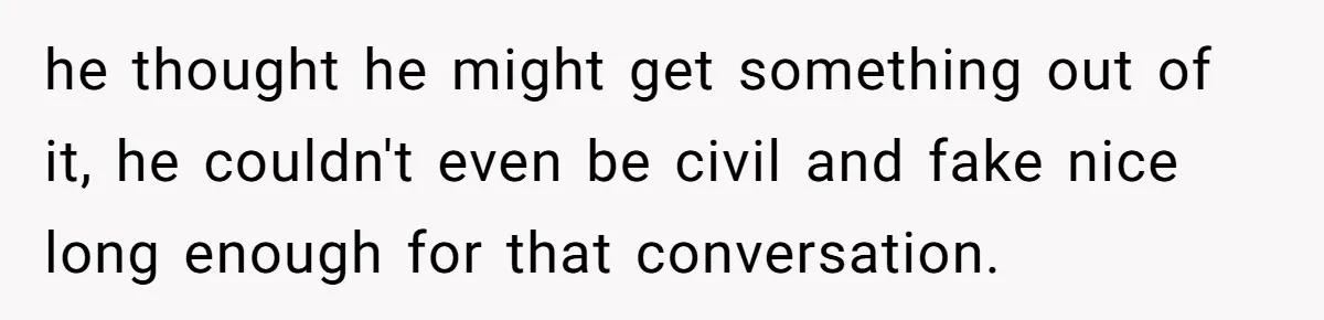 he thought he might get something out of it, he couldn't even be civil and fake nice long enough for that conversation.