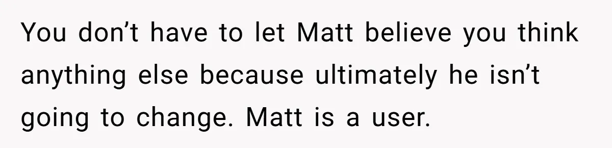 You don’t have to let Matt believe you think anything else because ultimately he isn’t going to change. Matt is a user.