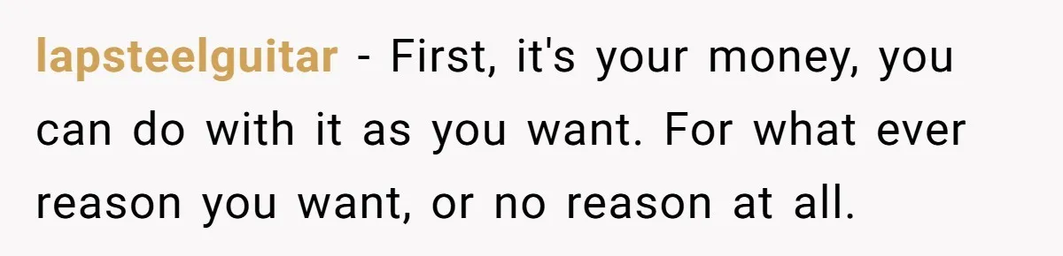 lapsteelguitar − First, it's your money, you can do with it as you want. For what ever reason you want, or no reason at all.
