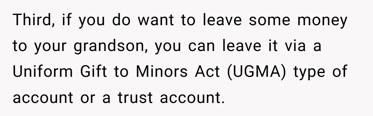 Third, if you do want to leave some money to your grandson, you can leave it via a Uniform Gift to Minors Act (UGMA) type of account or a trust...