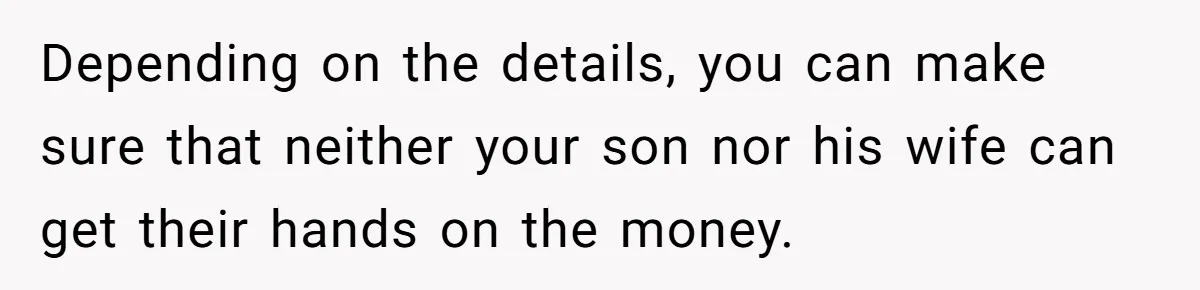 Depending on the details, you can make sure that neither your son nor his wife can get their hands on the money.